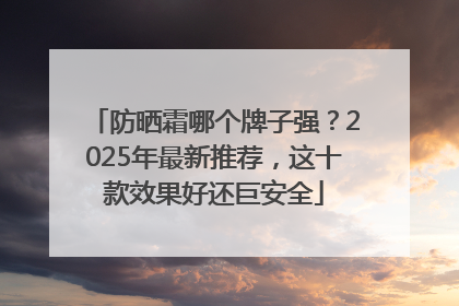防晒霜哪个牌子强？2025年最新推荐，这十款效果好还巨安全