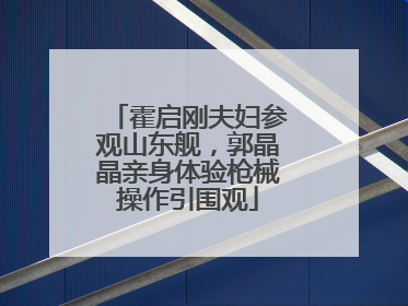 霍启刚夫妇参观山东舰，郭晶晶亲身体验枪械操作引围观