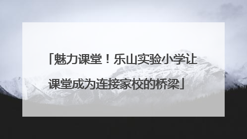 魅力课堂！乐山实验小学让课堂成为连接家校的桥梁