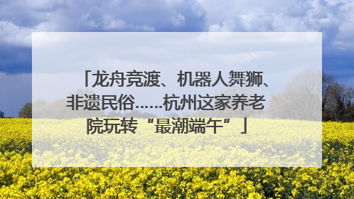 龙舟竞渡、机器人舞狮、非遗民俗……杭州这家养老院玩转“最潮端午”