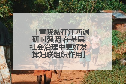 黄晓薇在江西调研时强调 在基层社会治理中更好发挥妇联组织作用
