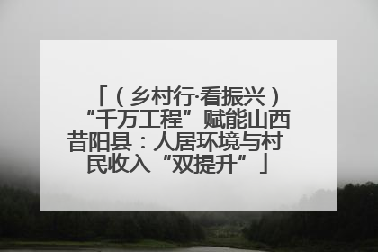 （乡村行·看振兴）“千万工程”赋能山西昔阳县：人居环境与村民收入“双提升”