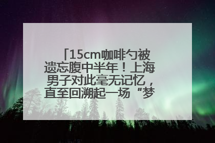 15cm咖啡勺被遗忘腹中半年！上海男子对此毫无记忆，直至回溯起一场“梦境”般的经历