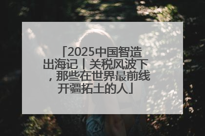 2025中国智造出海记丨关税风波下，那些在世界最前线开疆拓土的人