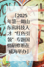 2025年第一期山东省科技人才“红色引领”专题国情研修班在威海举办