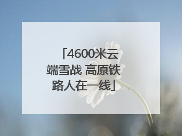 4600米云端雪战 高原铁路人在一线