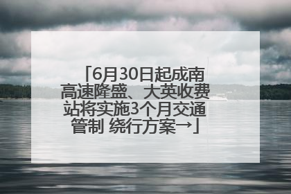 6月30日起成南高速隆盛、大英收费站将实施3个月交通管制 绕行方案→