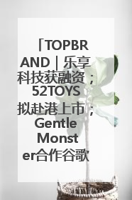 TOPBRAND｜乐享科技获融资；52TOYS拟赴港上市；Gentle Monster合作谷歌；Valentino传播官离职